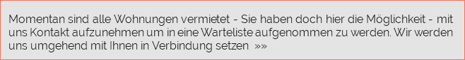  Momentan sind alle Wohnungen vermietet - Sie haben doch hier die Möglichkeit - mit uns Kontakt aufzunehmen um in eine Warteliste aufgenommen zu werden. Wir werden uns umgehend mit Ihnen in Verbindung setzen »»