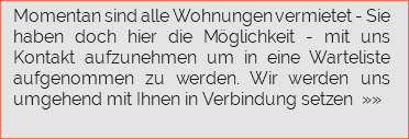  Momentan sind alle Wohnungen vermietet - Sie haben doch hier die Möglichkeit - mit uns Kontakt aufzunehmen um in eine Warteliste aufgenommen zu werden. Wir werden uns umgehend mit Ihnen in Verbindung setzen »»