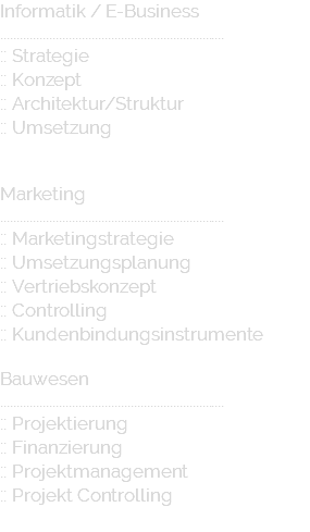 Informatik / E-Business ..................................................................... :: Strategie :: Konzept :: Architektur/Struktur :: Umsetzung Marketing ..................................................................... :: Marketingstrategie :: Umsetzungsplanung :: Vertriebskonzept :: Controlling :: Kundenbindungsinstrumente Bauwesen ..................................................................... :: Projektierung :: Finanzierung :: Projektmanagement :: Projekt Controlling