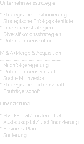 Unternehmensstrategie ..................................................................... :: Strategische Positionierung :: Strategische Erfolgspotentiale :: Innovationsstrategien :: Diversifikationsstrategien :: Unternehmenskultur M & A (Merge & Acquisition) ..................................................................... :: Nachfolgeregelung :: Unternehmensverkauf :: Suche Mitinvestor :: Strategische Partnerschaft :: Bauträgerschaft Finanzierung ..................................................................... :: Startkapital/Fördermittel :: Ausbaukapital/Nachfinanzierung :: Business-Plan :: Sanierung